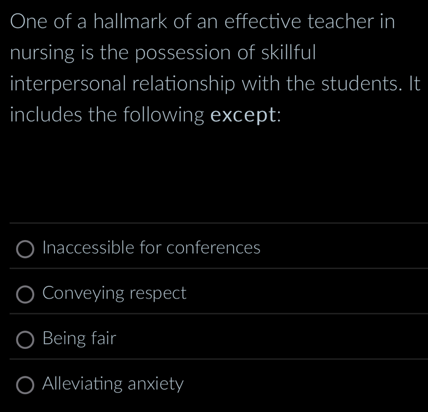 One of a hallmark of an effective teacher in
nursing is the possession of skillful
interpersonal relationship with the students. It
includes the following except:
Inaccessible for conferences
Conveying respect
Being fair
Alleviating anxiety