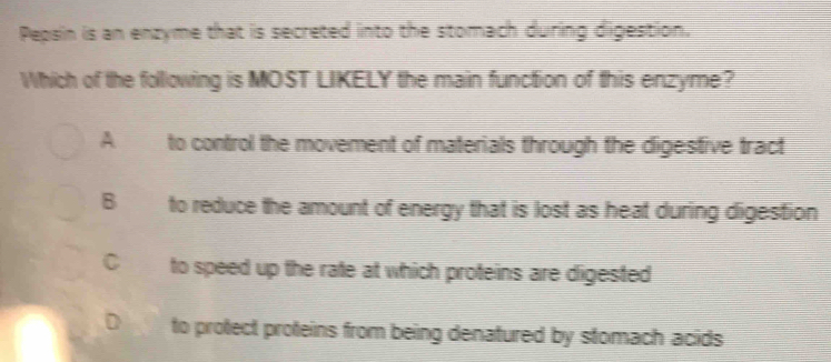 Pepsin is an enzyme that is secreted into the stomach during digestion,
Which of the following is MOST LIKELY the main function of this enzyme?
A to control the movement of materials through the digestive tract
B to reduce the amount of energy that is lost as heat during digestion
C to speed up the rate at which proteins are digested
D to protect proteins from being denatured by stomach acids