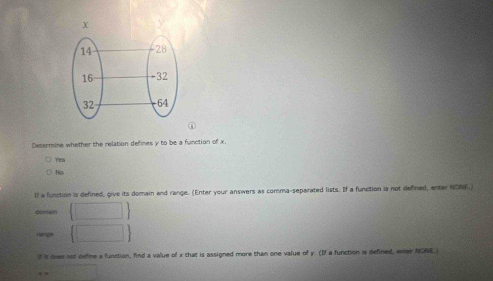 Determine whether the relation defines y to be a function of x.
Yes
No
If a function is defined, give its domain and range. (Enter your answers as comma-separated lists. If a function is not defined, enter NDNE.)
domain □ 
range  □  
D is does not define a function, find a value of x that is assigned more than one value of y. (If a function is defined, enter NONE.)
x=□