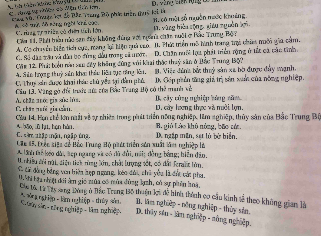 A bờ biển khúc khuyu có dan ph
D. vùng biên rộng có n
C. rừng tự nhiên có diện tích lớn.
Cầu 10. Thuận lợi để Bắc Trung Bộ phát triển thuỷ lợi là
A. có mật độ sông ngòi khá cao. B. có một số nguồn nước khoáng.
C. rừng tự nhiên có diện tích lớn. D. vùng biển rộng, giàu nguồn lợi.
Câu 11. Phát biểu nào sau đây không đúng với ngành chăn nuôi ở Bắc Trung Bộ?
A. Có chuyển biến tích cực, mang lại hiệu quả cao. B. Phát triển mô hình trang trại chăn nuôi gia cầm.
C. Số đàn trâu và đàn bò đứng đầu trong cả nước. D. Chăn nuôi lợn phát triển rộng ở tất cả các tinh.
Câu 12. Phát biểu nào sau đây không đúng với khai thác thuỷ sản ở Bắc Trung Bộ?
A. Sản lượng thuỷ sản khai thác liên tục tăng lên. B. Việc đánh bắt thuỷ sản xa bờ được đầy mạnh.
C. Thuỷ sản được khai thác chủ yếu tại đầm phá. D. Góp phần tăng giá trị sản xuất của nông nghiệp.
Câu 13. Vùng gò đồi trước núi của Bắc Trung Bộ có thế mạnh về
A. chăn nuôi gia súc lớn. B. cây công nghiệp hàng năm.
C. chăn nuôi gia cầm. D. cây lương thực và nuôi lợn.
Câu 14. Hạn chế lớn nhất về tự nhiên trong phát triển nông nghiệp, lâm nghiệp, thủy sản của Bắc Trung Bộ
A. bão, lũ lụt, hạn hán. B. gió Lào khô nóng, bão cát.
C. xâm nhập mặn, ngập úng. D. ngập mặn, sạt lở bờ biển.
Câu 15. Điều kiện để Bắc Trung Bộ phát triển sản xuất lâm nghiệp là
A. lãnh thổ kéo dài, hẹp ngang và có đủ đồi, núi; đồng bằng; biển đảo.
B. nhiều đồi núi, diện tích rừng lớn, chất lượng tốt, có đất feralit lớn.
C. dài đồng bằng ven biển hẹp ngang, kéo dài, chủ yếu là đất cát pha.
D. khí hậu nhiệt đới ẩm gió mùa có mùa đông lạnh, có sự phân hoá.
Câu 16. Từ Tây sang Đông ở Bắc Trung Bộ thuận lợi để hình thành cơ cấu kinh tế theo không gian là
A. nông nghiệp - lâm nghiệp - thủy sản.  B. lâm nghiệp - nông nghiệp - thủy sản.
C. thủy sản - nông nghiệp - lâm nghiệp.  D. thủy sản - lâm nghiệp - nông nghiệp.