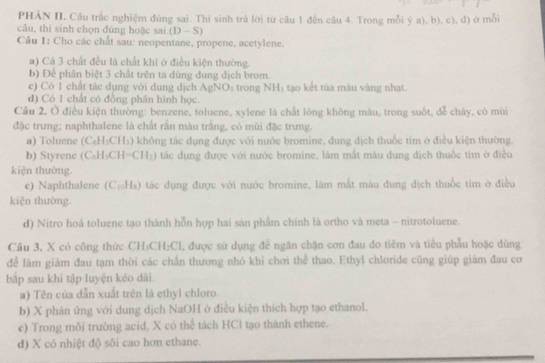 PHẢN II. Câu trắc nghiệm đúng sai. Thi sinh trả lời từ cầu 1 đến cầu 4. Trong mỗi ý a), b), c), d) ở mỗi
câu, thí sinh chọn đùng hoặc sai. (D-S)
Câu 1: Cho các chất sau: neopentane, propene, acetylene.
a) Cá 3 chất đều là chất khí ở điều kiện thường.
b) Để phân biệt 3 chất trên ta dùng dung dịch brom.
c) Có 1 chất tác dụng với dung dịch AgNO₃ trong NHị tạo kết tủa màu vàng nhạt.
d) Có 1 chất có đồng phân hình học.
Cầu 2. Ở điều kiện thường: benzene, toluene, xylene là chất lông không màu, trong suốt, dễ cháy, có mùi
đặc trưng; naphthalene là chất rần màu trắng, có mùi đặc trưng.
a) Toluene (C_6H_5CH_3) không tác dụng được với nước bromine, dung dịch thuốc tím ở điều kiện thường
b) Styrene (C_6H_5CH=CH_2) tác dụng được với nước bromine, làm mắt màu dung dịch thuốc tim ở điều
kiện thưởng.
c) Naphthalene (C_10H_8) ở tác dụng được với nước bromine, làm mắt màu đung dịch thuốc tím ở điều
kiện thường.
d) Nitro hoá toluene tạo thành hỗn hợp hai sản phầm chính là ortho và meta - nitrotoluene.
Cầu 3. X có công thức CH₃C :H_2C , được sử dụng để ngăn chặn cơn đau do tiêm và tiểu phẫu hoặc dùng
để làm giảm đau tạm thời các chấn thương nhó khỉ chơi thể thao. Ethyl chloride cũng giúp giảm đau cơ
bập sau khì tập luyện kéo dài.
a) Tên của dẫn xuất trên là ethyl chloro.
b) X phản ứng với dung dịch NaOH ở điều kiện thích hợp tạo ethanol.
c) Trong môi trường acid, X có thể tách HCl tạo thành ethene.
d) X có nhiệt độ sôi cao hơn ethane.