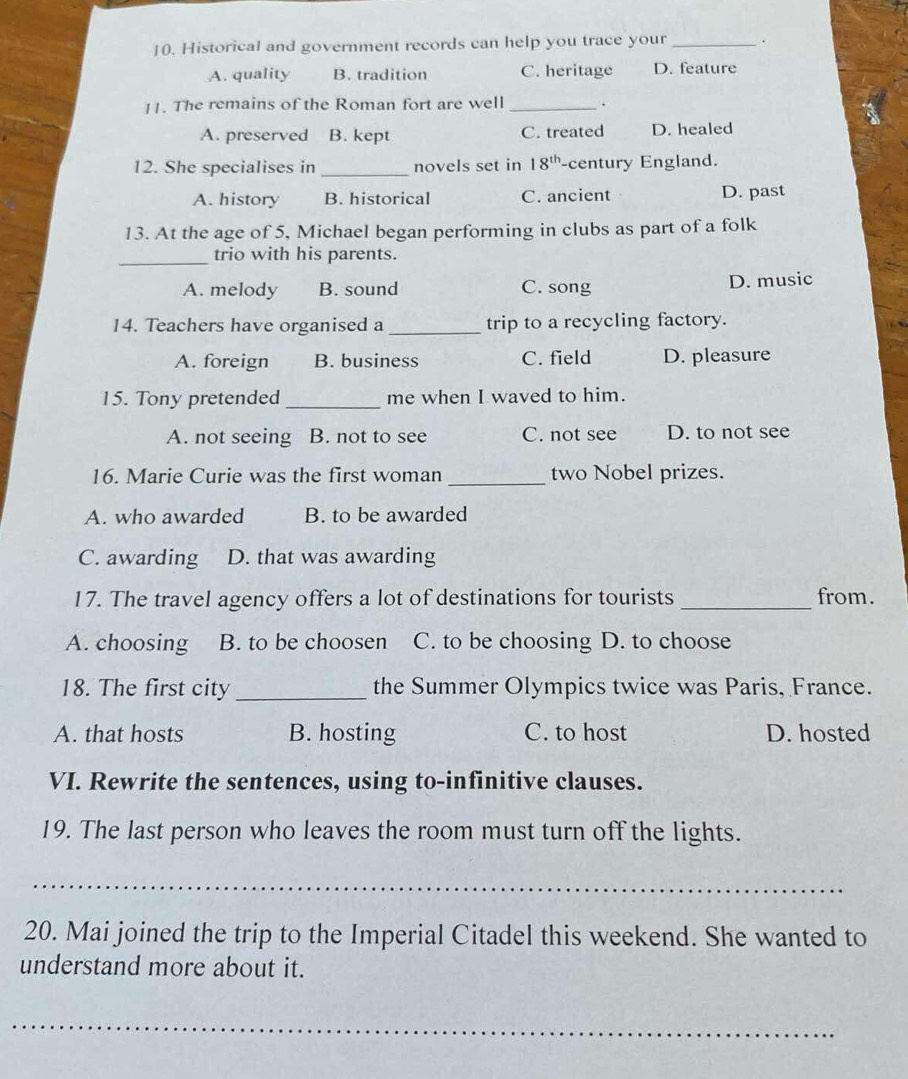 Historical and government records can help you trace your_
A. quality B. tradition C. heritage D. feature
11. The remains of the Roman fort are well _.
A. preserved B. kept C. treated D. healed
12. She specialises in _novels set in 18^(th) -century England.
A. history B. historical C. ancient D. past
13. At the age of 5, Michael began performing in clubs as part of a folk
_
trio with his parents.
A. melody B. sound C. song D. music
14. Teachers have organised a _trip to a recycling factory.
A. foreign B. business C. field D. pleasure
15. Tony pretended _me when I waved to him.
A. not seeing a B. not to see C. not see D. to not see
16. Marie Curie was the first woman _two Nobel prizes.
A. who awarded B. to be awarded
C. awarding D. that was awarding
17. The travel agency offers a lot of destinations for tourists _from.
A. choosing B. to be choosen C. to be choosing D. to choose
18. The first city _the Summer Olympics twice was Paris, France.
A. that hosts B. hosting C. to host D. hosted
VI. Rewrite the sentences, using to-infinitive clauses.
19. The last person who leaves the room must turn off the lights.
_
20. Mai joined the trip to the Imperial Citadel this weekend. She wanted to
understand more about it.
_