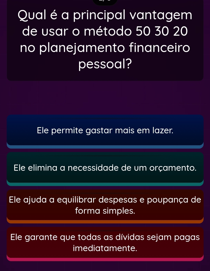 Qual é a principal vantagem
de usar o método 50 30 20
no planejamento financeiro
pessoal?
Ele permite gastar mais em lazer.
Ele elimina a necessidade de um orçamento.
Ele ajuda a equilibrar despesas e poupança de
forma simples.
Ele garante que todas as dívidas sejam pagas
imediatamente.