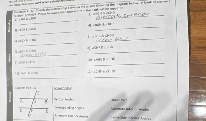 record your answ 
you must show some work when solving equ a l i 
Directions #1-12: Classify the relationship between the angles shown in the diagram below. A bank of answers 
has been provided. Please be aware that answers from the bank will be repeated. 
_ 
1) ∠ AGE∠ FHD 2) ∠ BGH∠ CHG _ 
_ 
4) ∠ BGH∠ DHF
_ 
3) ∠ EGB∠ AGH
_ 
5) ∠ AGH∠ CHG 6) ∠ EGB∠ HGB _ 
_ 
8) ∠ CHF∠ EGB
_ 
7) ∠ BGH∠ DHG
_ 
_ 
9) ∠ CHF angleFHD 10) ∠ AGE∠ CHG
11) ∠ AGH∠ DHG 12) ∠ CHF∠ GHD
_ 
_ 
Diagram for #1-12: Answer Bank: 
Vertical Angles Linear Pair 
Corresponding Angles Alternate Interior Angles 
Alternate Exterior Angles Same-Side Interior Angles