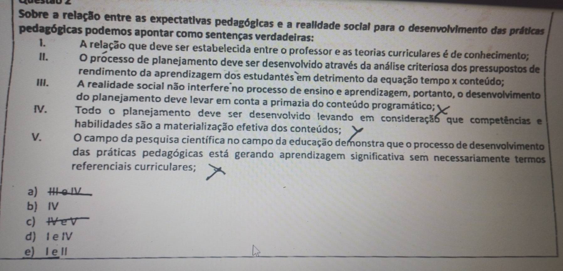 Sobre a relação entre as expectativas pedagógicas e a realidade social para o desenvolvimento das práticas
pedagógicas podemos apontar como sentenças verdadeiras:
1.
A relação que deve ser estabelecida entre o professor e as teorias curriculares é de conhecimento;
II. O processo de planejamento deve ser desenvolvido através da análise criteriosa dos pressupostos de
rendimento da aprendizagem dos estudantes em detrimento da equação tempo x conteúdo;
III. A realidade social não interfere no processo de ensino e aprendizagem, portanto, o desenvolvimento
do planejamento deve levar em conta a primazia do conteúdo programático;
IV. Todo o planejamento deve ser desenvolvido levando em consideração que competências e
habilidades são a materialização efetiva dos conteúdos;
V. O campo da pesquisa científica no campo da educação demonstra que o processo de desenvolvimento
das práticas pedagógicas está gerando aprendizagem significativa sem necessariamente termos
referenciais curriculares;
a) ⅢII e IV
b ⅣV
c) ⅣV e V
d) I e IV
e) I e II