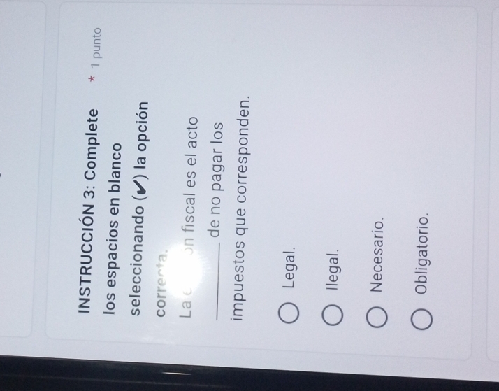 INSTRUCCIÓN 3: Complete * 1 punto
los espacios en blanco
seleccionando (▲) la opción
correcta.
La etión fiscal es el acto
_de no pagar los
impuestos que corresponden.
Legal.
Ilegal.
Necesario.
Obligatorio.