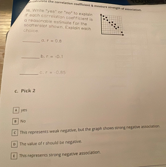 calculate the correlation coefficient & measure strength of association.
16. Write "yes" or "no" to explain
If each correlation coefficient is
a reasonable estimate for the
scatterplot shown. Explain each
choice.
_a. r=0.8
_b. r=-0.1
_C. r=-0.85
c. Pick 2
A yes
B No
c | This represents weak negative, but the graph shows strong negative association.
D The value of r should be negative.
€ This represents strong negative association.