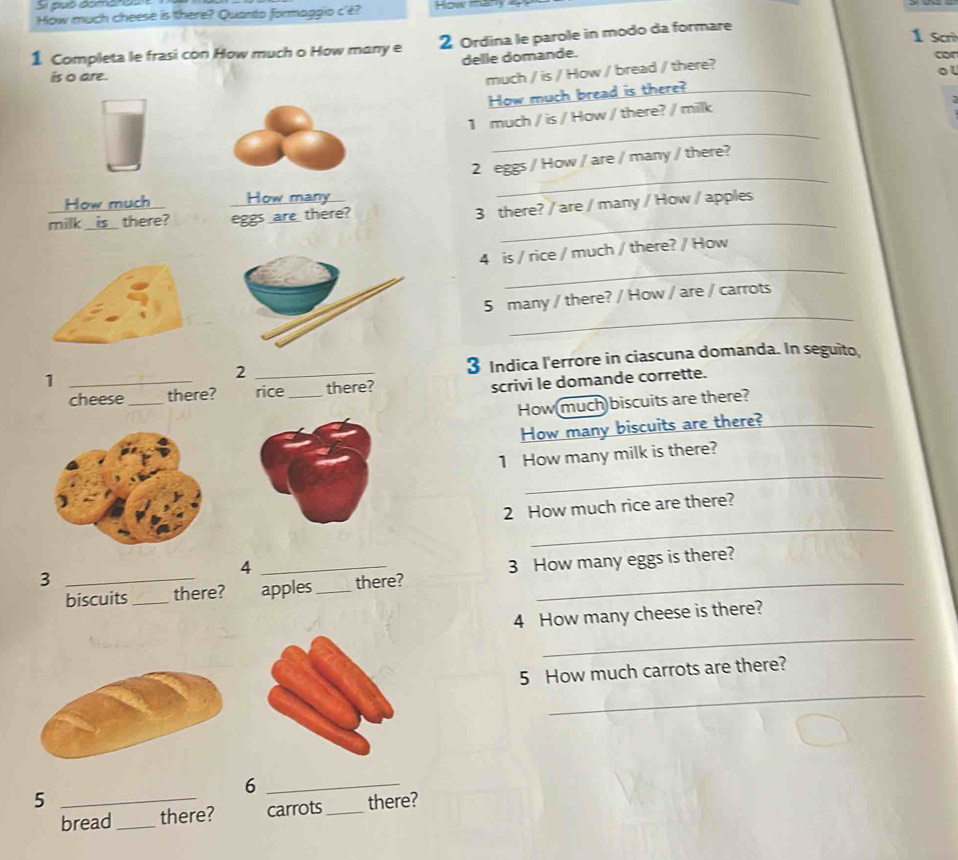 Si puó domanea 
How much cheese is there? Quanto formaggio c'ê? How ma 
1 Completa le frasi con How much o How many e 2 Ordina le parole in modo da formare 
1 Scrì 
delle domande. 
cor 
is o are. 
much / is / How / bread / there? 
ol 
How much bread is there?_ 
_ 
1 much / is / How / there? / milk
2 eggs / How / are / many / there? 
How much How many 
_ 
milk is there? eggs are there?_ 
3 there? / are / many / How / apples 
_ 
4 is / rice / much / there? / How 
_ 
5 many / there? / How / are / carrots 
_1 
_2 
3 Indica l'errore in ciascuna domanda. In seguito 
cheese _there? rice _there? 
scrivi le domande corrette. 
How(much)biscuits are there? 
How many biscuits are there?_ 
_ 
1 How many milk is there? 
_ 
2 How much rice are there? 
4 
biscuits _there? _apples_ there? 3 How many eggs is there? 
_3 
_ 
4 How many cheese is there? 
_ 
5 How much carrots are there? 
_6 
5 _there? 
bread_ there? carrots_