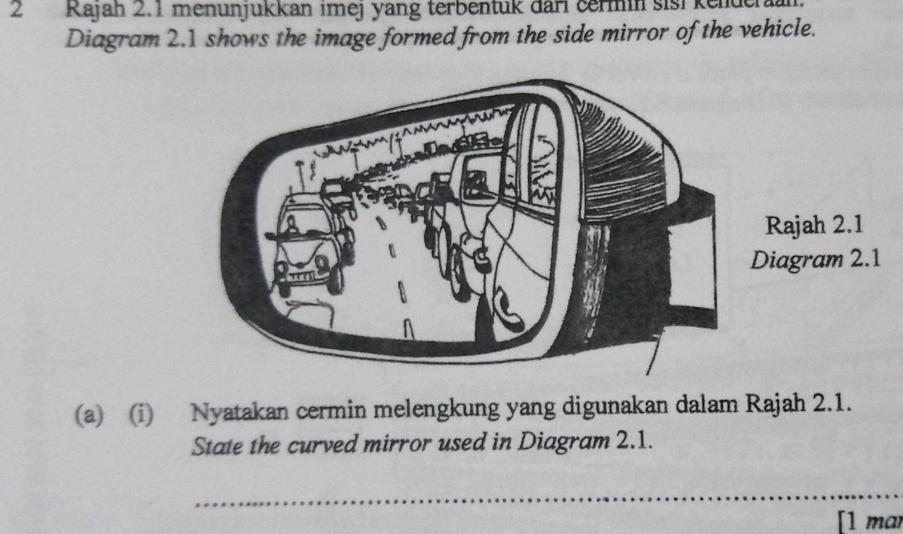 Rajah 2.1 menunjukkan imej yang terbentuk dari čermin sisi kender 
Diagram 2.1 shows the image formed from the side mirror of the vehicle. 
(a) (i) Nyatakan cermin melengkung yang digunakan dalam Rajah 2.1. 
State the curved mirror used in Diagram 2.1. 
_ 
[1 mar