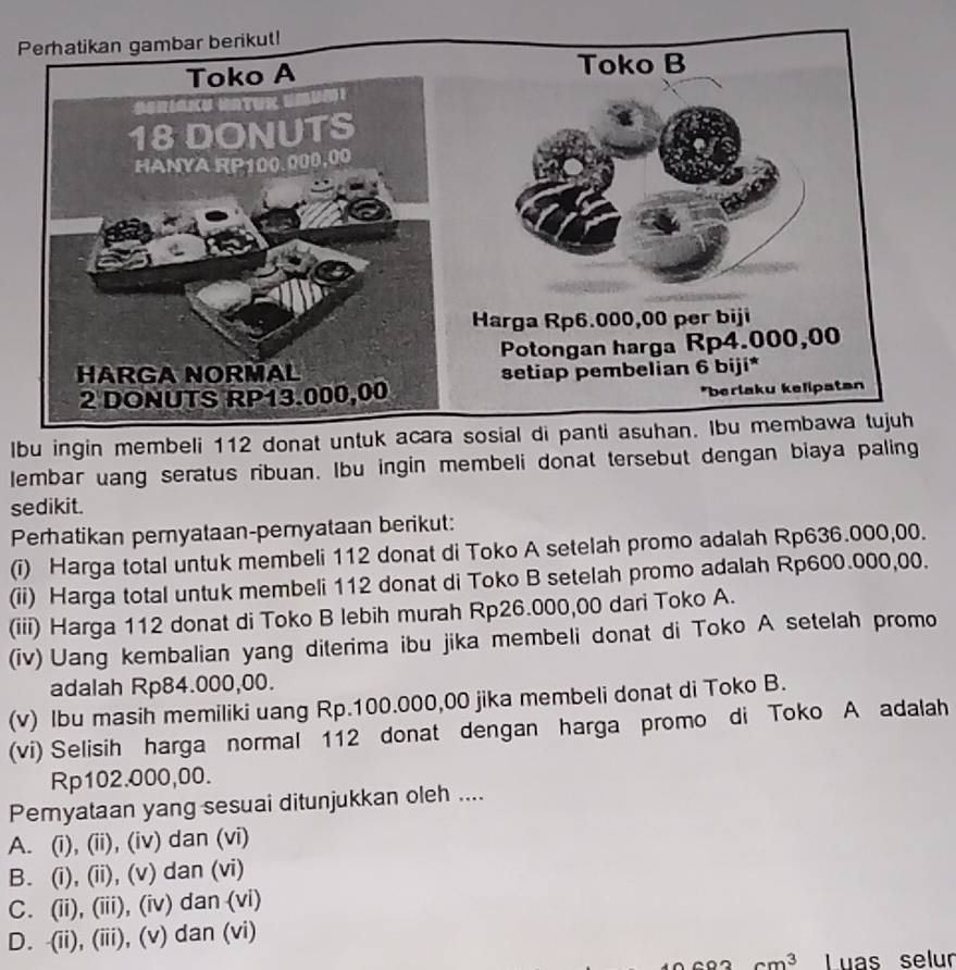 lbu ingin membeli 112 donat untuk acara sosial di panti asuhan. Ibu membawa tujuh
lembar uang seratus ribuan. Ibu ingin membeli donat tersebut dengan biaya paling
sedikit.
Perhatikan peryataan-peryataan berikut:
(i) Harga total untuk membeli 112 donat di Toko A setelah promo adalah Rp636.000,00.
(ii) Harga total untuk membeli 112 donat di Toko B setelah promo adalah Rp600.000,00.
(iii) Harga 112 donat di Toko B lebih murah Rp26.000,00 dari Toko A.
(iv) Uang kembalian yang diterima ibu jika membeli donat di Toko A setelah promo
adalah Rp84.000,00.
(v) Ibu masih memiliki uang Rp.100.000,00 jika membeli donat di Toko B.
(vi) Selisih harga normal 112 donat dengan harga promo di Toko A adalah
Rp102.000,00.
Pemyataan yang sesuai ditunjukkan oleh ....
A. (i), (ii), (iv) dan (vi)
B. (i), (ii), (v) dan (vi)
C. (ii), (iii), (iv) dan (vi)
D. -(ii), (iii), (v) dan (vi)
m³ Luas selur