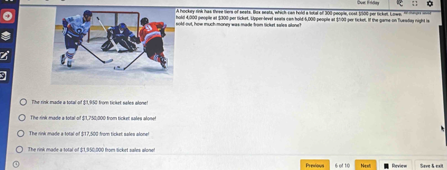 Due: Friday
hockey rink has three tiers of seats. Box seats, which can hold a total of 300 people, cost $500 per ticket. Lowe. Af changes saved
ld 4,000 people at $300 per ticket. Upper-level seats can hold 6,000 people at $100 per ticket. If the game on Tuesday night is
ld out, how much money was made from ticket sales alone?
The rink made a total of $1,950 from ticket sales alone!
The rink made a total of $1,750,000 from ticket sales alone!
The rink made a total of $17,500 from ticket sales alone!
The rink made a total of $1,950,000 from ticket sales alone!
Previous 6 of 10 Next Review Save & exit