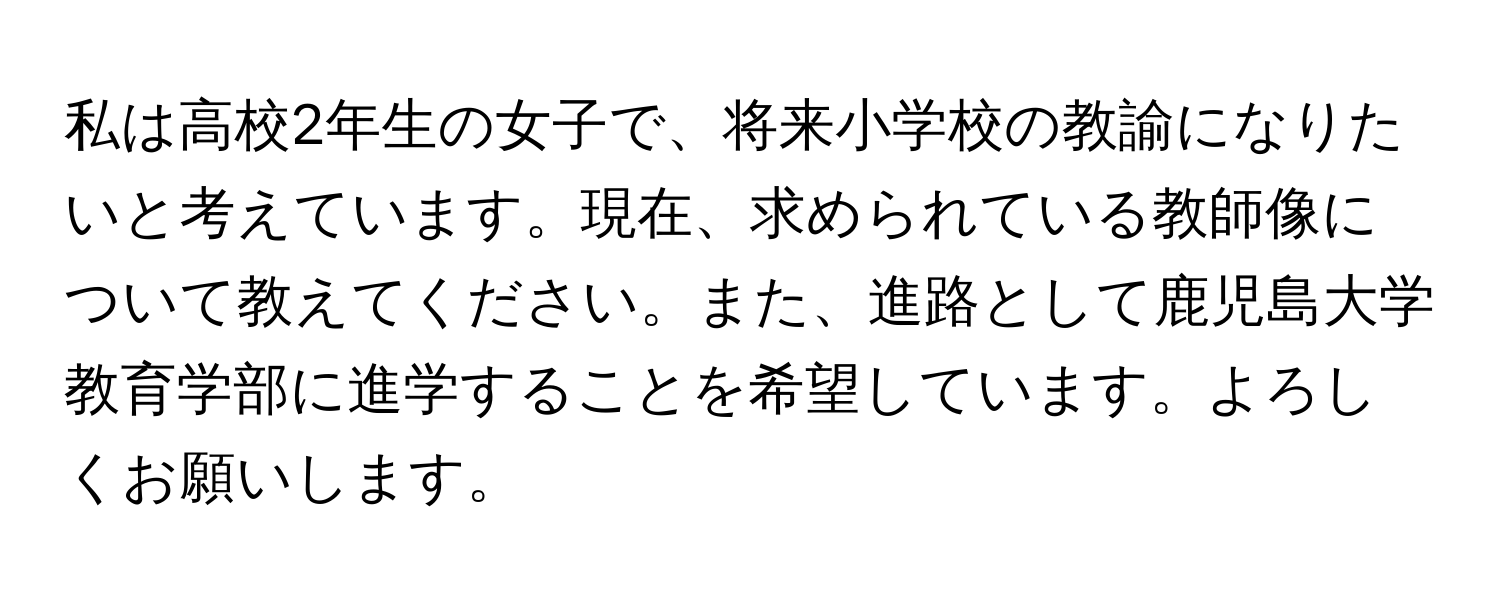 私は高校2年生の女子で、将来小学校の教諭になりたいと考えています。現在、求められている教師像について教えてください。また、進路として鹿児島大学教育学部に進学することを希望しています。よろしくお願いします。