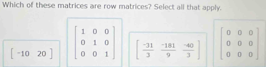 Which of these matrices are row matrices? Select all that apply.
[-1020] beginbmatrix 1&0&0 0&1&0 0&0&1endbmatrix [ (-31)/3  (-181)/9  (-40)/3 ] beginbmatrix 0&0&0 0&0&0 0&0&0endbmatrix