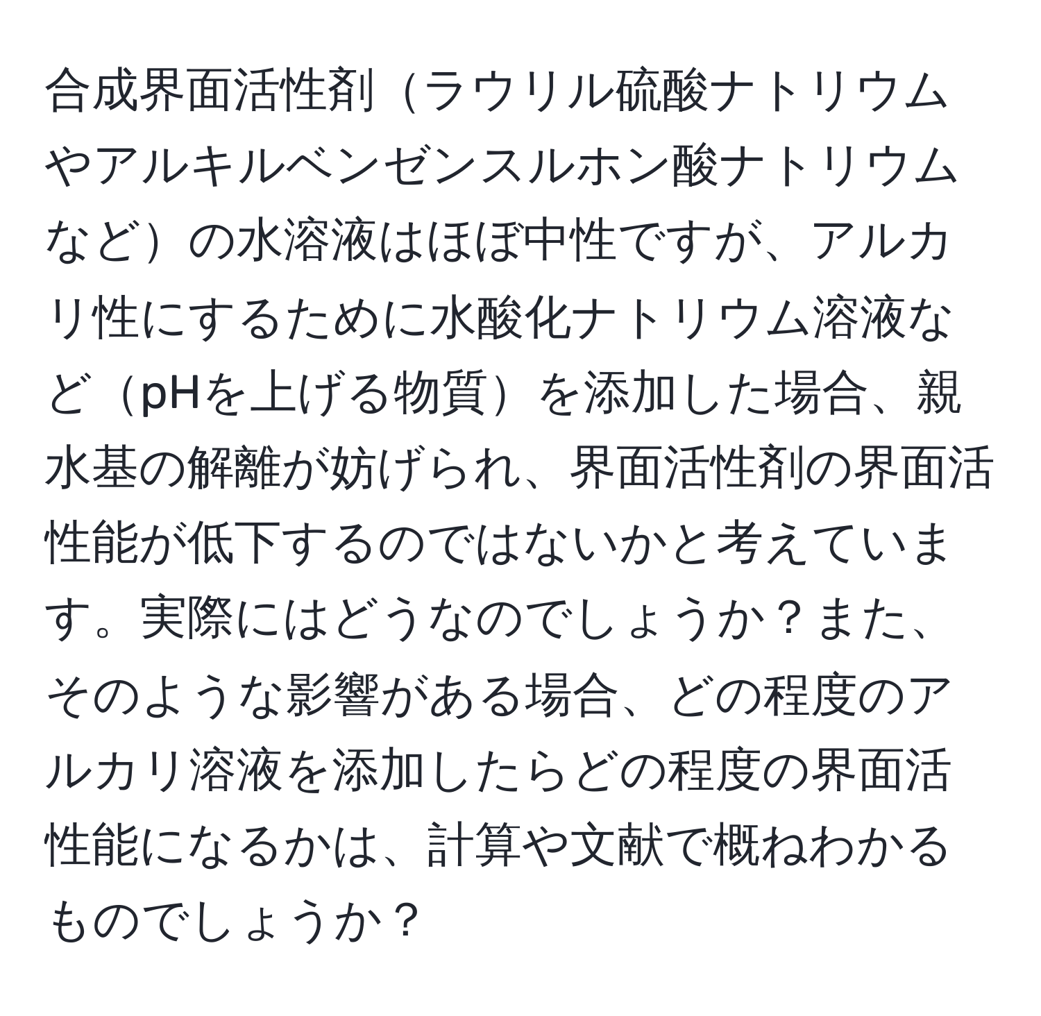 合成界面活性剤ラウリル硫酸ナトリウムやアルキルベンゼンスルホン酸ナトリウムなどの水溶液はほぼ中性ですが、アルカリ性にするために水酸化ナトリウム溶液などpHを上げる物質を添加した場合、親水基の解離が妨げられ、界面活性剤の界面活性能が低下するのではないかと考えています。実際にはどうなのでしょうか？また、そのような影響がある場合、どの程度のアルカリ溶液を添加したらどの程度の界面活性能になるかは、計算や文献で概ねわかるものでしょうか？