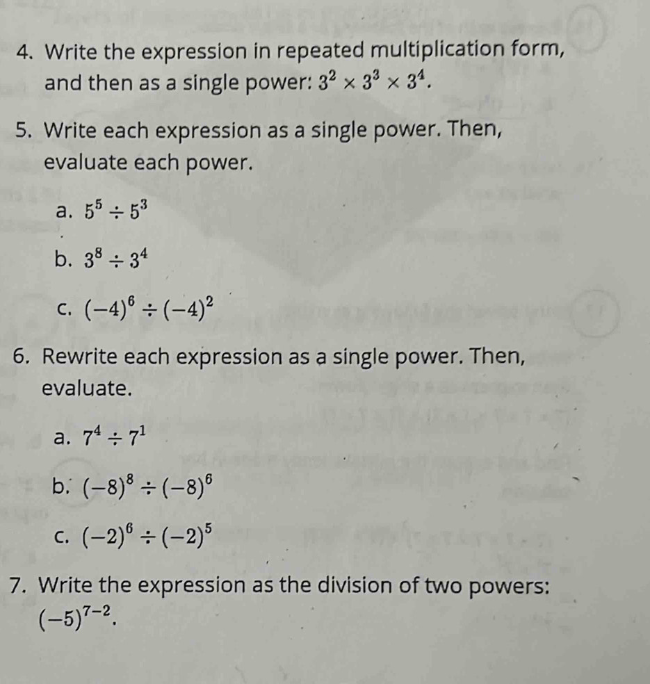 Write the expression in repeated multiplication form, 
and then as a single power: 3^2* 3^3* 3^4. 
5. Write each expression as a single power. Then, 
evaluate each power. 
a. 5^5/ 5^3
b. 3^8/ 3^4
C. (-4)^6/ (-4)^2
6. Rewrite each expression as a single power. Then, 
evaluate. 
a. 7^4/ 7^1
b. (-8)^8/ (-8)^6
C. (-2)^6/ (-2)^5
7. Write the expression as the division of two powers:
(-5)^7-2.