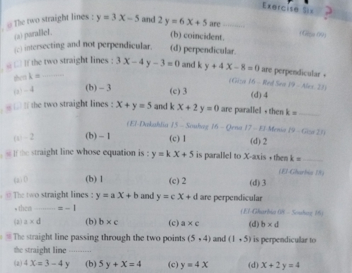 Exercise Six
, 
The two straight lines : y=3x-5 and 2y=6x+5 are
(a) parallel. (Gza 09)
(b) coincident.
(c) intersecting and not perpendicular. (d) perpendicular.
s □ If the two straight lines : 3x-4y-3=0 and k y+4X-8=0 are perpendicular .
then k=
(Giza 16 - Red Sea 19 - ) lev, 2 n
(a) -4 (b) - 3 (c) 3 (d) 4. If the two straight lines : x+y=5 and k x+2y=0 are parallel , then k= _
(El-Dakahlia 15 - Souhag 16 - Qena 17 - El-Menia 19-G(x)2J)
(a) - 2 (b) - 1 (c) 1 (d) 2
lf the straight line whose equation is : y=kx+5 is parallel to X-axis , then k= _
(El-Gharbia 18)
(a) 0 (b) 1 (c) 2 (d) 3
The two straight lines : y=ax+b and y=cx+d are perpendicular
, then =-1 (El-Gharbia 08 - Souhag 16)
(a) a* d (b) b* c (c) a* c (d) b* d
The straight line passing through the two points (5,4) and (1,5) is perpendicular to
the straight line ..........
(a) 4X=3-4Y (b) 5y+x=4 (c) y=4x (d) x+2y=4