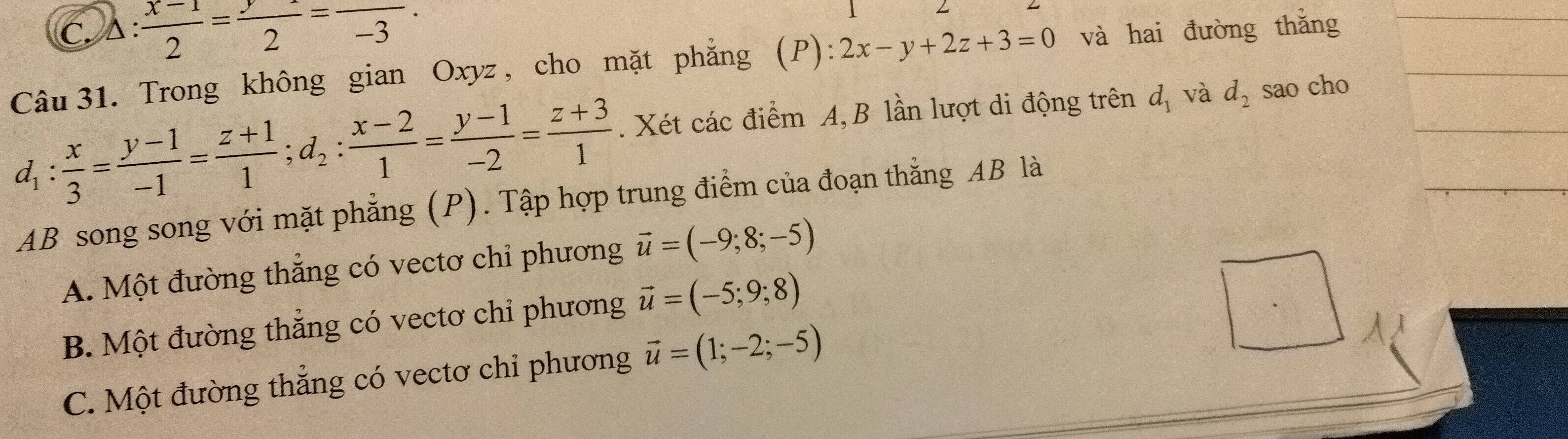 C. À :  (x-1)/2 = y/2 =frac -3. 
Câu 31. Trong không gian Oxyz , cho mặt phẳng (P): 2x-y+2z+3=0 và hai đường thắng
d_1: x/3 = (y-1)/-1 = (z+1)/1 ; d_2: (x-2)/1 = (y-1)/-2 = (z+3)/1 . Xét các điểm A, B lần lượt di động trên d_1 và d_2 sao cho
AB song song với mặt phẳng (P). Tập hợp trung điểm của đoạn thắng AB là
A. Một đường thắng có vectơ chỉ phương vector u=(-9;8;-5)
B. Một đường thẳng có vectơ chỉ phương vector u=(-5;9;8)
C. Một đường thẳng có vectơ chỉ phương vector u=(1;-2;-5)