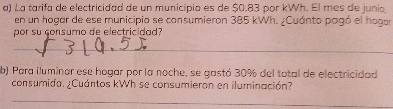 La tarifa de electricidad de un municipio es de $0.83 por kWh. El mes de junio, 
en un hogar de ese municipio se consumieron 385 kWh. ¿Cuánto pagó el hogar 
por su consumo de electricidad? 
_ 
b) Para iluminar ese hogar por la noche, se gastó 30% del total de electricidad 
consumida. ¿Cuántos kWh se consumieron en iluminación? 
_