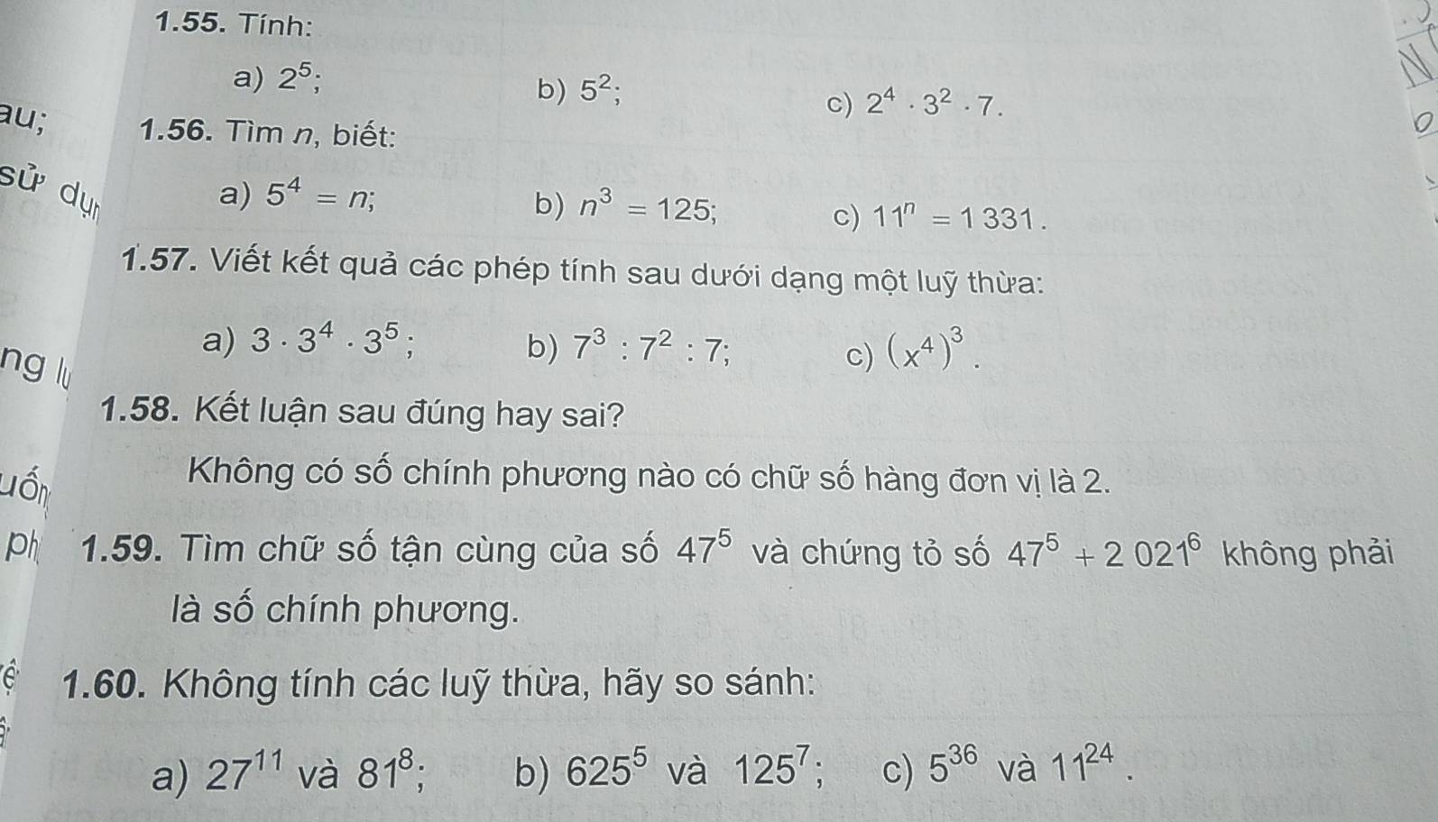 Tính: 
a) 2^5; 
b) 5^2; 
c) 2^4· 3^2· 7. 
au; 1.56. Tìm n, biết: 
sử dự a) 5^4=n; 
b) n^3=125; 
c) 11^n=1331. 
1.57. Viết kết quả các phép tính sau dưới dạng một luỹ thừa: 
a) 3· 3^4· 3^5; b) 7^3:7^2:7; (x^4)^3. 
ng lu 
c) 
1.58. Kết luận sau đúng hay sai? 
Lốn 
Không có số chính phương nào có chữ số hàng đơn vị là 2. 
ph 1.59. Tìm chữ số tận cùng của số 47^5 và chứng tỏ số 47^5+2021^6 không phải 
là số chính phương. 
e 1.60. Không tính các luỹ thừa, hãy so sánh: 
a) 27^(11) và 81^8; b) 625^5 và 125^7 : c) 5^(36) và 11^(24).