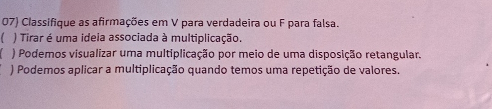 Classifique as afirmações em V para verdadeira ou F para falsa. 
) Tirar é uma ideia associada à multiplicação. 
C ) Podemos visualizar uma multiplicação por meio de uma disposição retangular. 
) Podemos aplicar a multiplicação quando temos uma repetição de valores.