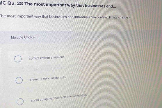 MC Qu. 28 The most important way that businesses and...
The most important way that businesses and individuals can contain climate change is
Multiple Choice
control carbon emissions.
clean up toxic waste sites.
avoid dumping chemicals into waterways.