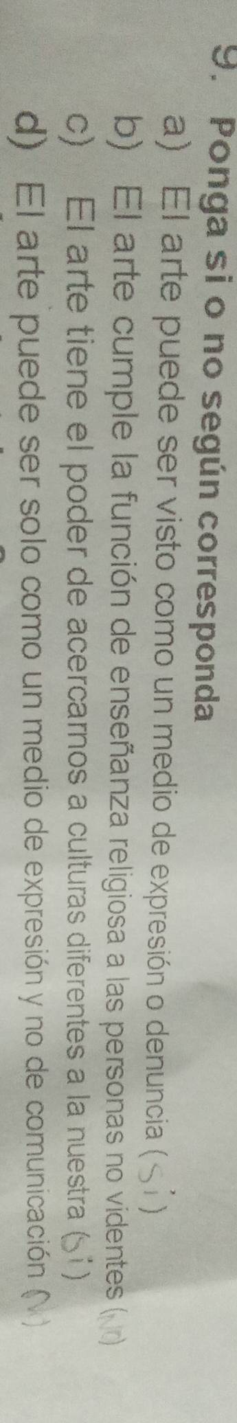Ponga si o no según corresponda 
a) El arte puede ser visto como un medio de expresión o denuncia ( 1 
b) El arte cumple la función de enseñanza religiosa a las personas no videntes () 
c) El arte tiene el poder de acercarnos a culturas diferentes a la nuestra (51) 
d) El arte puede ser solo como un medio de expresión y no de comunicación (N )
