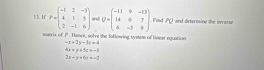 If P=beginpmatrix -1&2&-3 4&1&5 2&-1&6endpmatrix and Q=beginpmatrix -11&9&-13 14&0&7 6&-3&9endpmatrix. Find PQ and determine the inverse 
matrix of P. Hence, solve the following system of linear equation:
-x+2y-3z=4
4x+y+5z=-5
2x-y+6z=-2