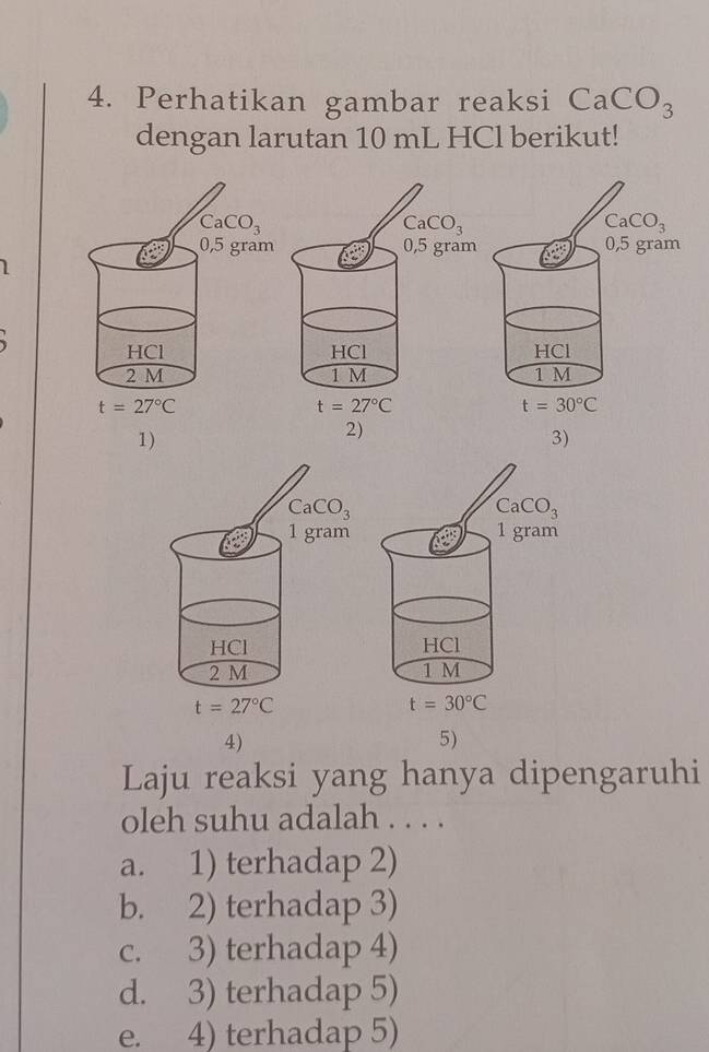 Perhatikan gambar reaksi CaCO_3
dengan larutan 10 mL HCl berikut!
1
3)
4)
5)
Laju reaksi yang hanya dipengaruhi
oleh suhu adalah . . . .
a. 1) terhadap 2)
b. 2) terhadap 3)
c. 3) terhadap 4)
d. 3) terhadap 5)
e. 4) terhadap 5)