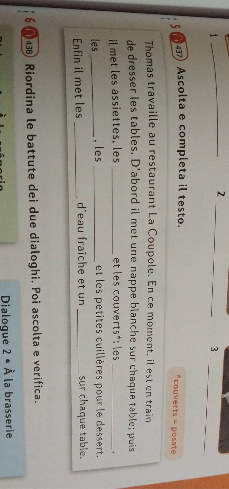 2 
_ 
_ 
1 
_ 
3 
5 (437 Ascolta e completa il testo. 
couverts = posate 
Thomas travaille au restaurant La Coupole. En ce moment, il est en train 
de dresser les tables. D’abord il met une nappe blanche sur chaque table; puis 
il met les assiettes, les _et les couverts*: les_ 
les _, les _et les petites cuillères pour le dessert. 
d'eau fraîche et un 
Enfin il met les __sur chaque table. 
6 (438) Riordina le battute dei due dialoghi. Poi ascolta e verifica. 
Dialogue 2· hat A la brasserie