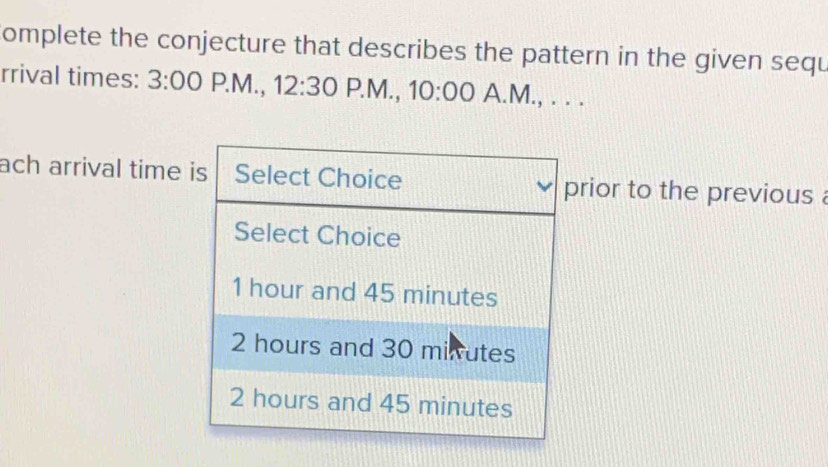 omplete the conjecture that describes the pattern in the given sequ 
rrival times: 3:00P.M.,12:30 P.M., 10:00 A.M., . . . 
ach arrival time rior to the previous