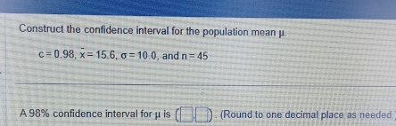 Construct the confidence interval for the population mean μ
c=0.98, overline x=15.6, sigma =10.0 , and n=45
A 98% confidence interval for μis □ □. (Round to one decimal place as needed.