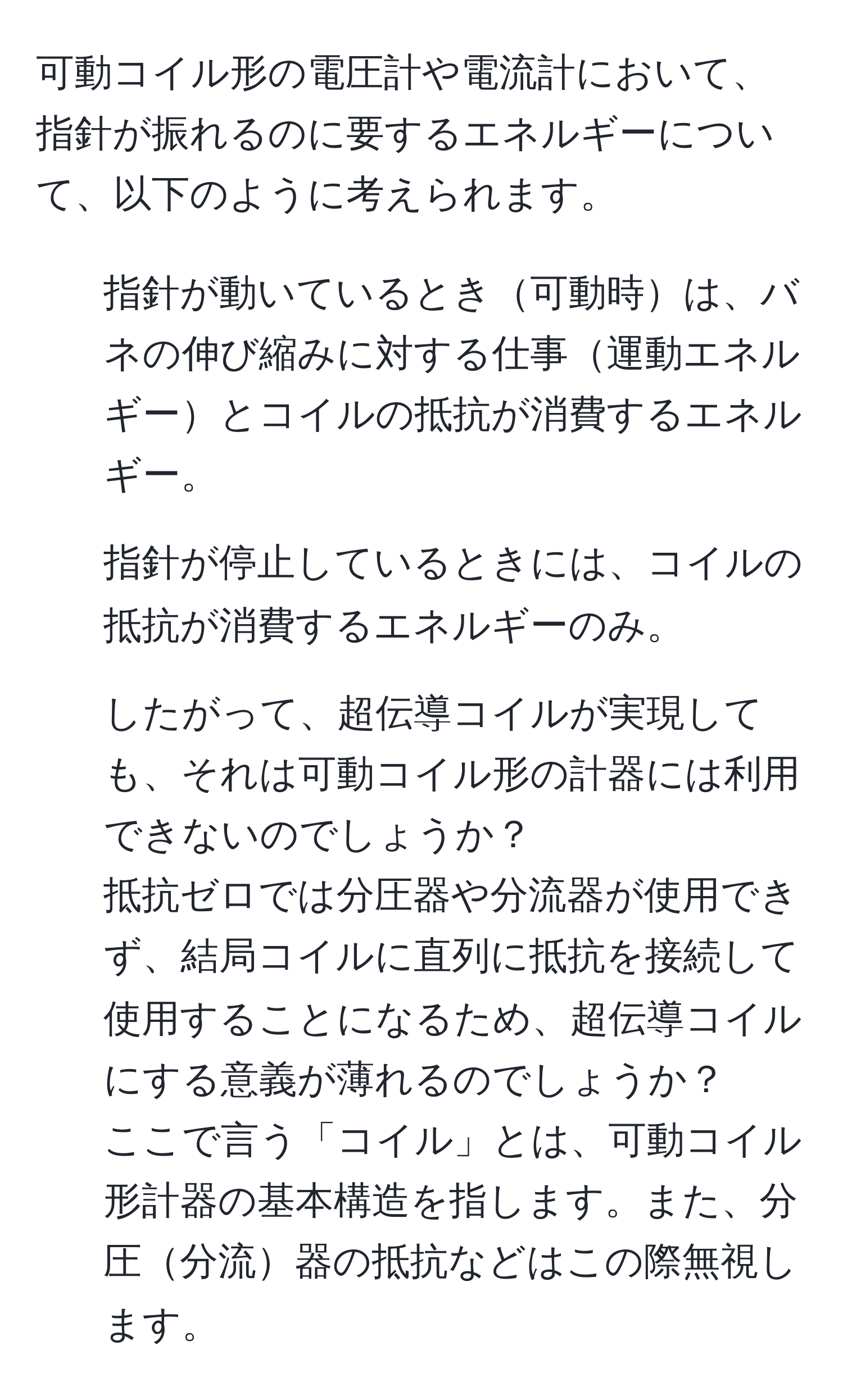 可動コイル形の電圧計や電流計において、指針が振れるのに要するエネルギーについて、以下のように考えられます。  
1. 指針が動いているとき可動時は、バネの伸び縮みに対する仕事運動エネルギーとコイルの抵抗が消費するエネルギー。  
2. 指針が停止しているときには、コイルの抵抗が消費するエネルギーのみ。  
3. したがって、超伝導コイルが実現しても、それは可動コイル形の計器には利用できないのでしょうか？  
抵抗ゼロでは分圧器や分流器が使用できず、結局コイルに直列に抵抗を接続して使用することになるため、超伝導コイルにする意義が薄れるのでしょうか？  
ここで言う「コイル」とは、可動コイル形計器の基本構造を指します。また、分圧分流器の抵抗などはこの際無視します。