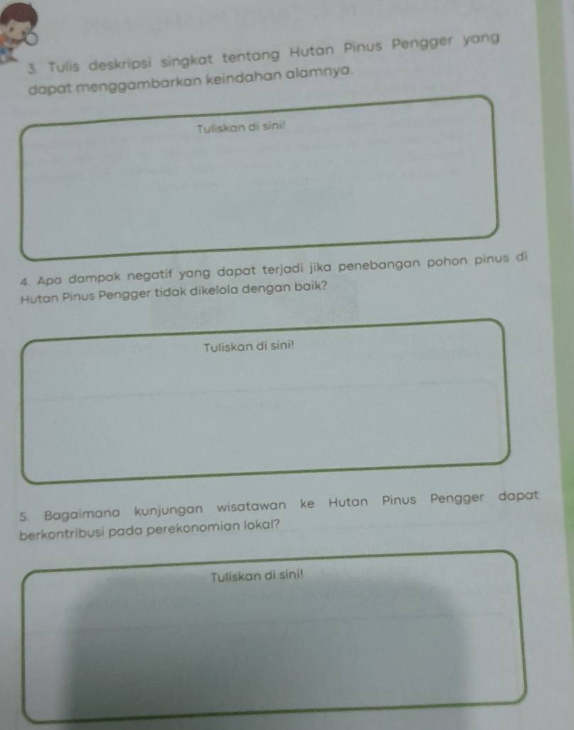 Tulis deskripsi singkat tentang Hutan Pinus Pengger yang 
dapat menggambarkan keindahan alamnya. 
Tuliskan di sini! 
4. Apa dampak negatif yong dapat terjadi jika penebangan pohon pinus di 
Hutan Pinus Pengger tidak dikelola dengan baik? 
Tuliskan di sini! 
5. Bagaimana kunjungan wisatawan ke Hutan Pinus Pengger dapat 
berkontribusi pada perekonomian lokal? 
Tuliskan di sini!