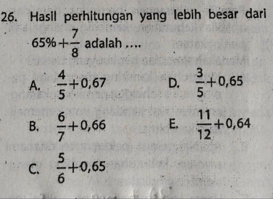 Hasil perhitungan yang lebih besar dari
65% + 7/8  adalah ....
A.  4/5 +0,67 D.  3/5 +0,65
B.  6/7 +0,66  11/12 +0,64
E.
C.  5/6 +0,65