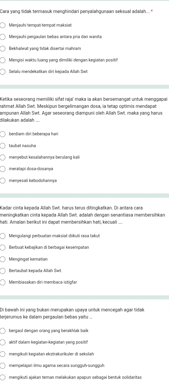 Cara yang tidak termasuk menghindari penyalahgunaan seksual adalah... *
Menjauhi tempat-tempat maksiat
Menjauhi pergaulan bebas antara pria dan wanita
Bekhalwat yang tidak disertai mahram
Mengisi waktu luang yang dimiliki dengan kegiatan positif
Selalu mendekatkan diri kepada Allah Swt
Ketika seseorang memiliki sifat raja’ maka ia akan bersemangat untuk menggapai
rahmat Allah Swt. Meskipun bergelimangan dosa, ia tetap optimis mendapat
ampunan Allah Swt. Agar seseorang diampuni oleh Allah Swt. maka yang harus
dilakukan adalah ....
berdiam diri beberapa hari
taubat nasuha
menyebut kesalahannya berulang kali
meratapi dosa-dosanya
menyesali kebodohannya
Kadar cinta kepada Allah Swt. harus terus ditingkatkan. Di antara cara
meningkatkan cinta kepada Allah Swt. adalah dengan senantiasa membersihkan
hati. Amalan berikut ini dapat membersihkan hati, kecuali ....
Mengulangi perbuatan maksiat diikuti rasa takut
Berbuat kebajikan di berbagai kesempatan
Mengingat kematian
Bertaubat kepada Allah Swt.
Membiasakan diri membaca istigfar
Di bawah ini yang bukan merupakan upaya untuk mencegah agar tidak
terjerumus ke dalam pergaulan bebas yaitu ..
bergaul dengan orang yang berakhlak baik
aktif dalam kegiatan-kegiatan yang positif
mengikuti kegiatan ekstrakurikuler di sekolah
mempelajari ilmu agama secara sungguh-sungguh
mengikuti ajakan teman melakukan apapun sebagai bentuk solidaritas