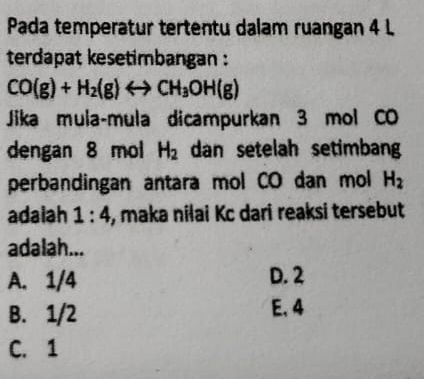 Pada temperatur tertentu dalam ruangan 4 L
terdapat kesetimbangan :
CO(g)+H_2(g)rightarrow CH_3OH(g)
Jika mula-mula dicampurkan 3 mol CO
dengan 8 mol H_2 dan setelah setimban
perbandingan antara mol CO dan mol H_2
adaiah 1:4 , maka nilai Kc dari reaksi tersebut
adalah...
A. 1/4 D. 2
B. 1/2 E, 4
C. 1