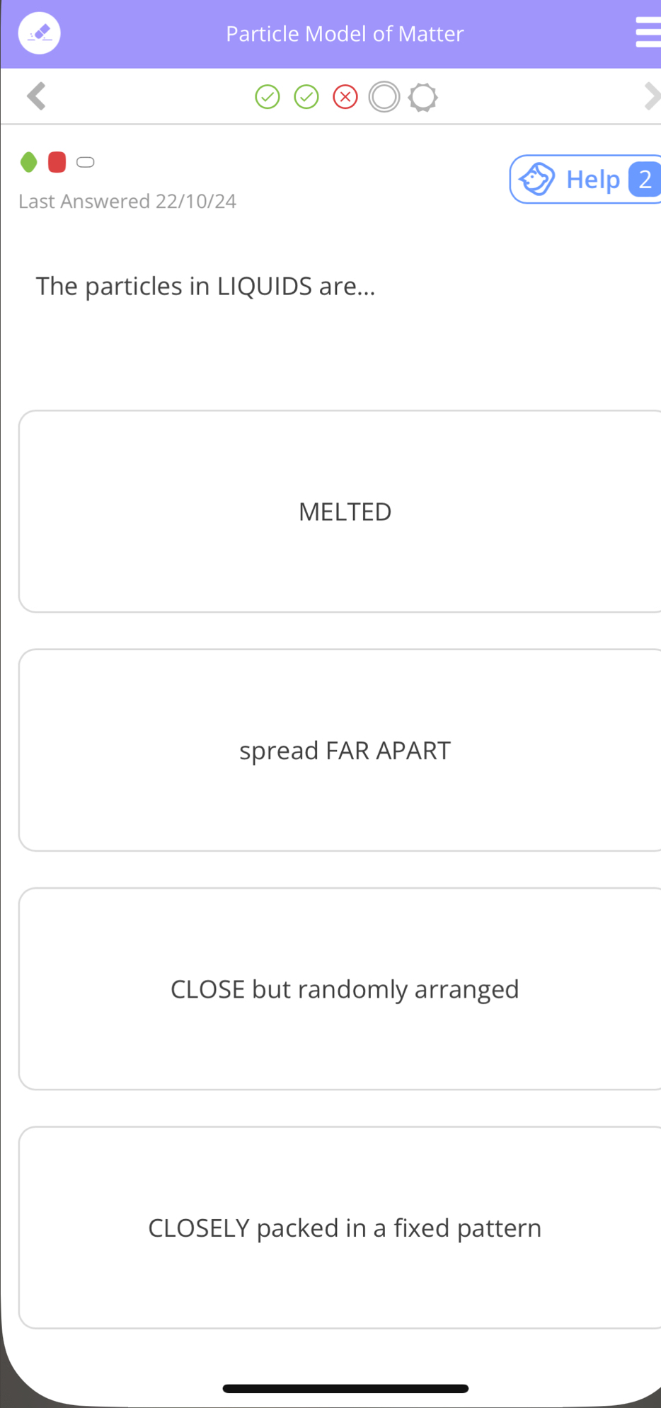 Particle Model of Matter
Help 2
Last Answered 22/10/24
The particles in LIQUIDS are...
MELTED
spread FAR APART
CLOSE but randomly arranged
CLOSELY packed in a fixed pattern