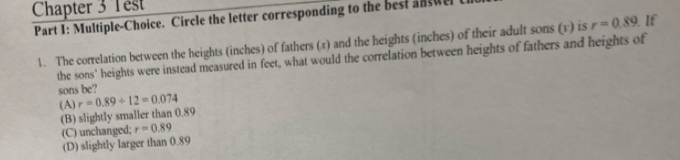 Chapter 3 Test
Part I: Multiple-Choice. Circle the letter corresponding to the best answel
1. The correlation between the heights (inches) of fathers (x) and the heights (inches) of their adult sons (v) is r=0.89 If
the sons' heights were instead measured in feet, what would the correlation between heights of fathers and heights of
sons be?
(A) r=0.89/ 12=0.074
(B) slightly smaller than 0.89
(C) unchanged; r=0.89
(D) slightly larger than 0.89