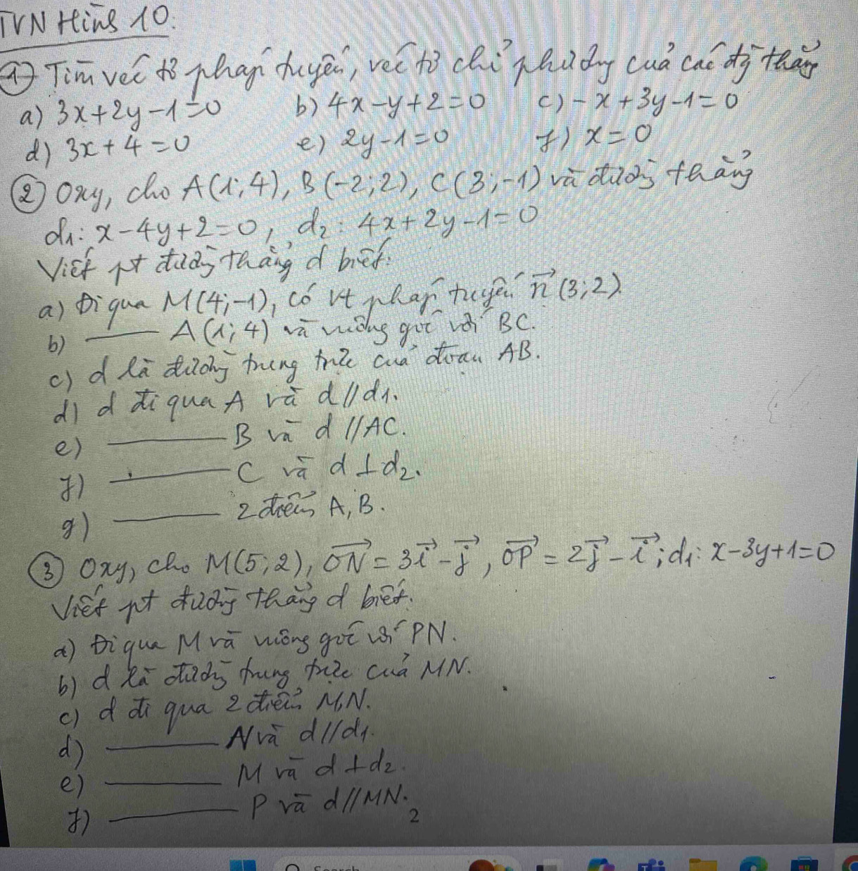 TVN Hing 1O. 
( Tim vel tò phan dhuyē, vec hì chi qhudg cuó caó dj tg 
a) 3x+2y-1=0 b) 4x-y+2=0 c) -x+3y-1=0
d) 3x+4=0
e) 2y-1=0 ) x=0
② oxy, do A(1,4) B (-2;2), C(3;-1) va dios teāng 
dn: x-4y+2=0, d_2 : 4x+2y-1=0
Vist it dudy thāng d bief 
a) Diqua M(4;-1) Icó vt phar tuge. vector n(3;2)
A(1,4)
b) _vū wiòng guē vǒ BC. 
c) dla diiog tring te cua diraw AB. 
dì d àiquaA và dldn. 
e) 
_B vi d //AC. 
_C sqrt(9) d ⊥ d_2. 
) 
_Ldé A, B. 
g) 
③ Oxy, cho M(5,2), vector ON=3vector i-vector j, vector OP=2vector j-vector i, di x-3y+1=0
Viet not dudg thang d bief. 
a) tique Mrā Wóng guī PN. 
b) d ka dacs frung fie cuó MN. 
c) ddi qua zdiè NN. 
_d 
Nva dlldy 
e)_ 
M va d+ d_2
) _P va d/MN.