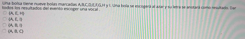 Una bolsa tiene nueve bolas marcadas A, B, C, D, E, F, G, H y I. Una bola se escogerá al azar y su letra se anotará como resultado. Dar
todos los resultados del evento escoger una vocal .
 A,E,H
 A,E,I
 A,B,I
 A,B,C