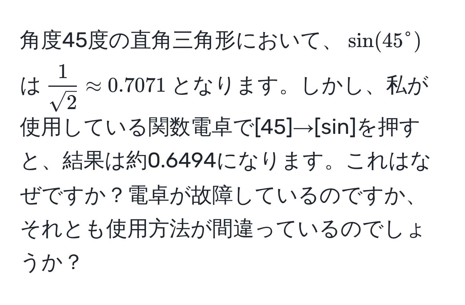 角度45度の直角三角形において、$sin(45°$は$frac1)sqrt(2) approx 0.7071$となります。しかし、私が使用している関数電卓で[45]→[sin]を押すと、結果は約0.6494になります。これはなぜですか？電卓が故障しているのですか、それとも使用方法が間違っているのでしょうか？