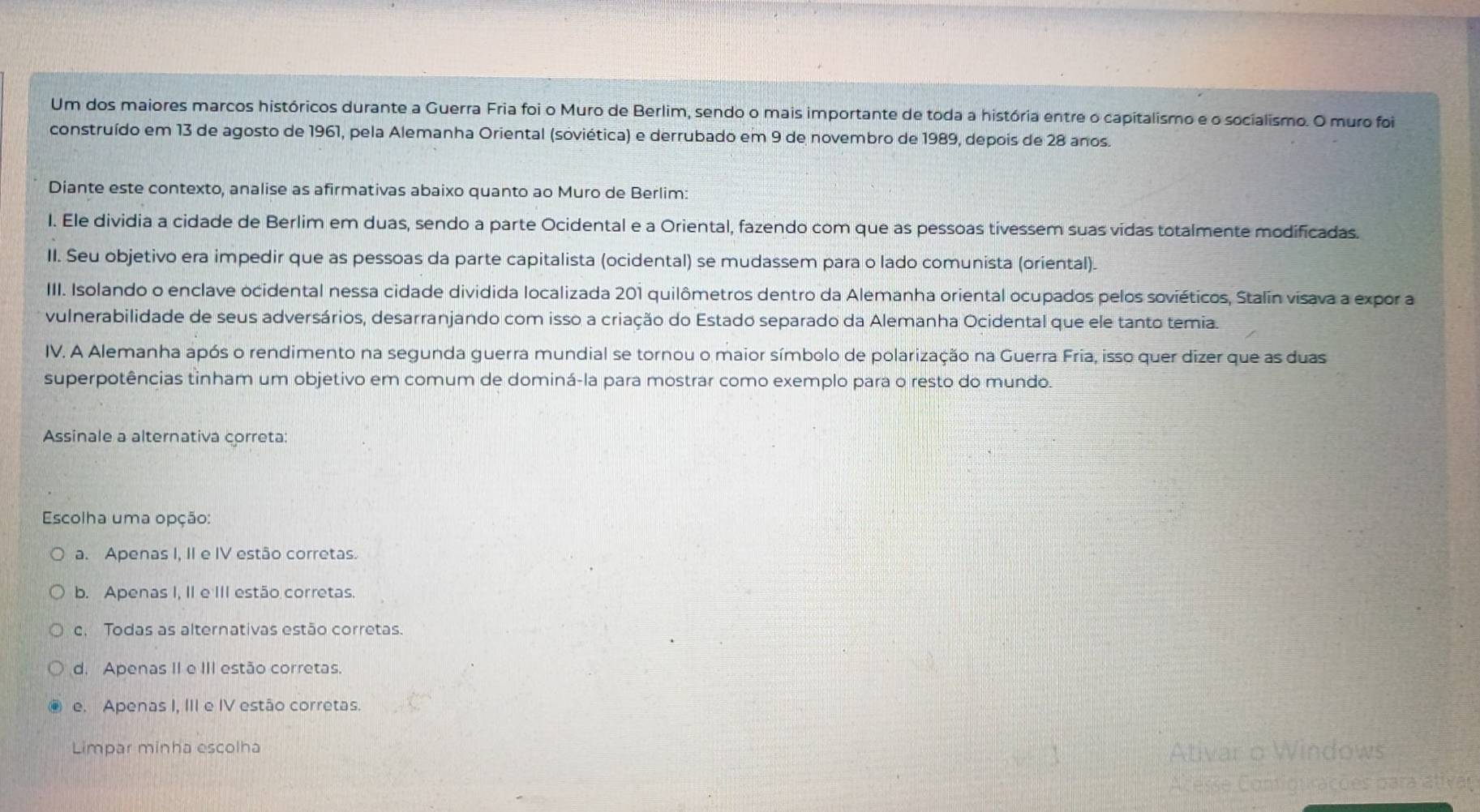 Um dos maiores marcos históricos durante a Guerra Fria foi o Muro de Berlim, sendo o mais importante de toda a história entre o capitalismo e o socialismo. O muro foi
construído em 13 de agosto de 1961, pela Alemanha Oriental (soviética) e derrubado em 9 de novembro de 1989, depois de 28 anos.
Diante este contexto, analise as afirmativas abaixo quanto ao Muro de Berlim:
I. Ele dividia a cidade de Berlim em duas, sendo a parte Ocidental e a Oriental, fazendo com que as pessoas tivessem suas vidas totalmente modificadas.
II. Seu objetivo era impedir que as pessoas da parte capitalista (ocidental) se mudassem para o lado comunista (oriental).
III. Isolando o enclave ocidental nessa cidade dividida localizada 201 quilômetros dentro da Alemanha oriental ocupados pelos soviéticos, Stalín visava a expor a
vulnerabilidade de seus adversários, desarranjando com isso a criação do Estado separado da Alemanha Ocidental que ele tanto temia.
IV. A Alemanha após o rendimento na segunda guerra mundial se tornou o maior símbolo de polarização na Guerra Fria, isso quer dizer que as duas
superpotências tinham um objetivo em comum de dominá-la para mostrar como exemplo para o resto do mundo.
Assinale a alternativa correta:
Escolha uma opção:
a. Apenas I, II e IV estão corretas.
b. Apenas I, II e III estão corretas.
c. Todas as alternativas estão corretas.
d. Apenas II e III estão corretas.
e. Apenas I, III e IV estão corretas.
Limpar minha escolha
Ativar o Windows
Acesse Contigurações para ativar