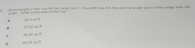 Anna bought a new rug for her living room. The width was 4.8 feet and the length was 5.4 feet longer than the
width. What is the area of the rug?
A 20.4 sq ft
B 25.92 sq ft
C 48.86 sq ft
D 48,96 sq ft