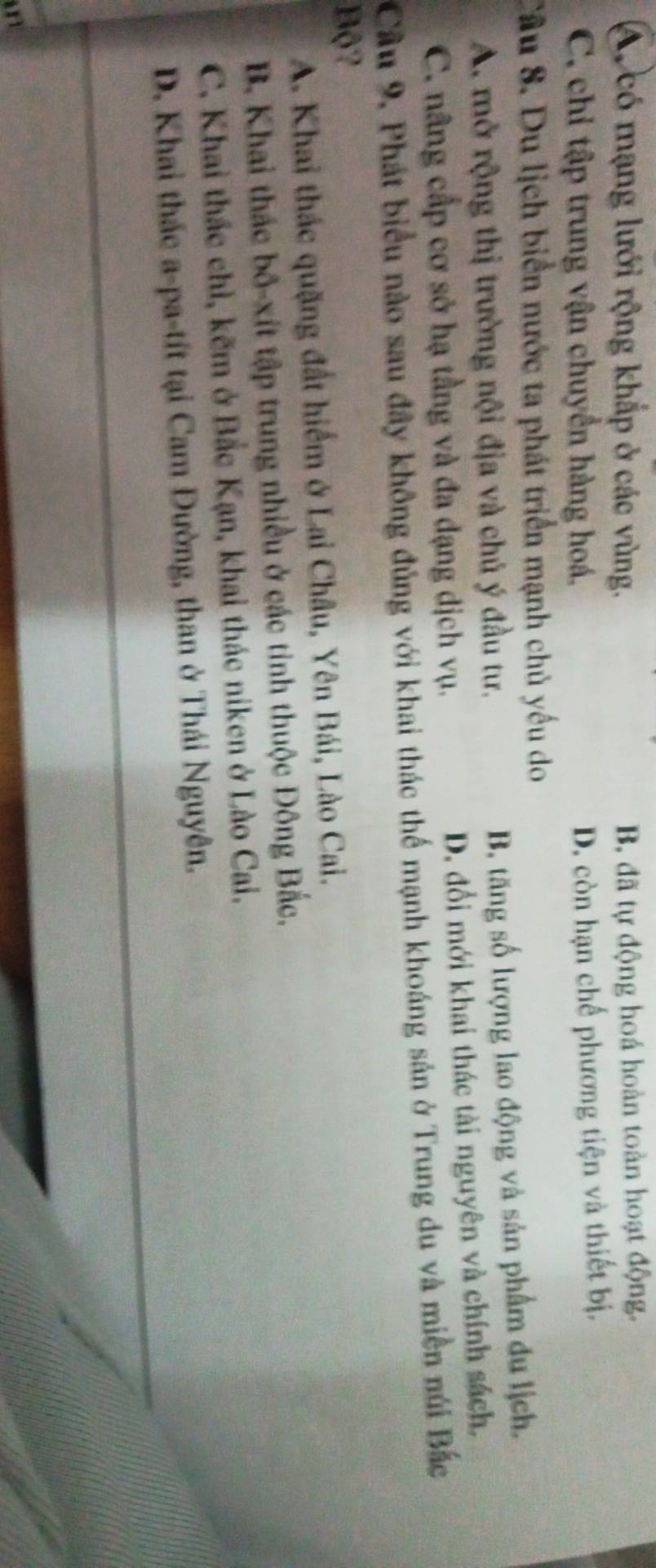 A. có mạng lưới rộng khắp ở các vùng. B, đã tự động hoá hoàn toàn hoạt động.
C. chỉ tập trung vận chuyển hàng hoá.
D. còn hạn chế phương tiện và thiết bị.
Cầu 8. Du lịch biển nước ta phát triển mạnh chủ yếu do
A. mở rộng thị trường nội địa và chủ ý đầu tư.
B. tăng số lượng lao động và sản phẩm du lịch.
C. nâng cấp cơ sở hạ tầng và đa dạng dịch vụ. D. đổi mới khai thác tài nguyên và chính sách,
Câu 9, Phát biểu nào sau đây không đủng với khai thác thể mạnh khoáng sản ở Trung du và miền núi Bắc
Bộ?
A. Khai thác quặng đất hiểm ở Lai Châu, Yên Bái, Lào Cai.
B. Khai thác bố-xít tập trung nhiều ở các tinh thuộc Đông Bắc,
C. Khai thác chỉ, kẽm ở Bắc Kạn, khai thác niken ở Lào Cai.
D. Khai thác a-pa-tít tại Cam Đường, than ở Thái Nguyên.
an