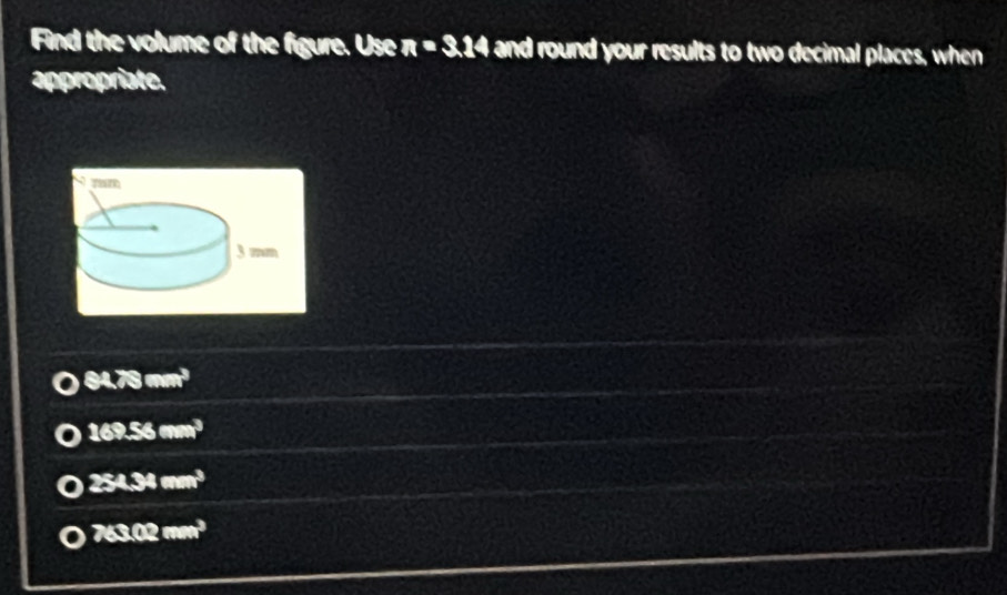 Find the volume of the figure. Use π =3.14 and round your results to two decimal places, when
appropriate.
84.75mm^3
169.56mm^3
25434mm^3
763.02mm^3