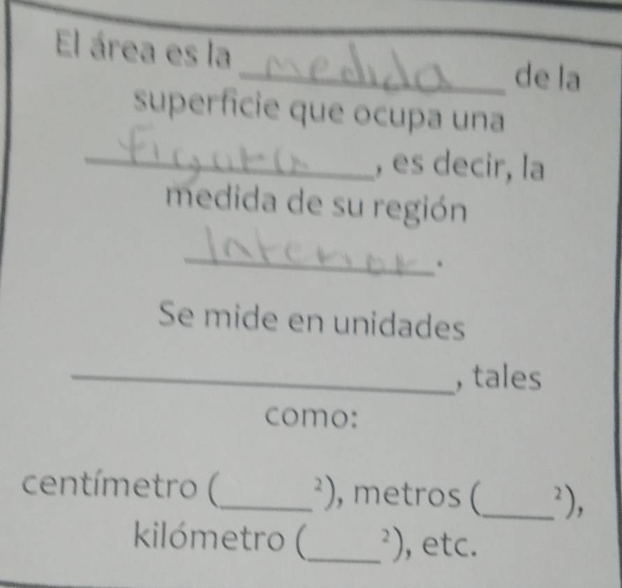 El área es la 
_de la 
superficie que ocupa una 
_, es decir, la 
medida de su región 
_ 
Se mide en unidades 
_, tales 
como: 
centímetro (_  ^2) , metros (_^2), 
kilómetro (_^2) , etc.