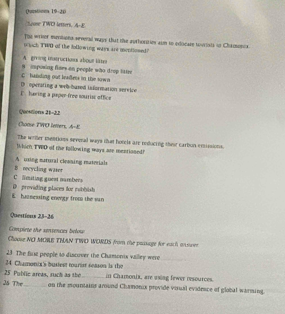 hoose TWO letters. A-E
The writer mentions several ways that the authorities aim to educate tourists in Chamonix.
Which TWO of the following ways are montioned?
A giving instructions about litter
8 mposing fines on people who drop litter
C handing out leaflets in the town
D operating a web-based information service
E having a paper-free tourist office
Questions 21-22
Choose TWO letters, A-E.
The writer mentions several ways that hotels are reducing their carbon emissions.
Which TWO of the following ways are mentioned?
A using natural cleaning materials
B recycling waier
Climiting guest numbers
D providing places for rubbish
E harnessing energy from the sun
Questions 23-26
Complete the sentences below
Choose NO MORE THAN TWO WORDS from the passage for each answer
23 The first people to discover the Chamonix valley were_
_
24 Chamonix's busiest tourist season is the
25 Public areas, such as the _in Chamonix, are using fewer resources.
26 The_ on the mountains around Chamonix provide visual evidence of global warming.