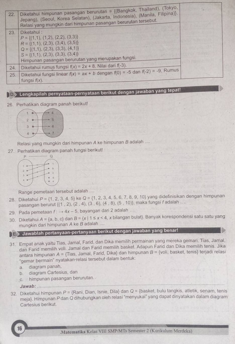 Lengkapilah pernyataan-per
26. Perhatikan diagram panah berikut!
Relasi yang mungkin dari himpunan A ke himpunan B adalah ....
27. Perhatikan diagram panah fungsi berikut!
Range pemetaan tersebut adalah ....
28. Diketahui P= 1,2,3,4,5 ke Q= 1,2,3,4,5,6,7,8,9,10 yang didefinisikan dengan himpunan
pasangan berurut  (1,2),(2,4),(3,6),(4;8),(5,10) , maka fungsi f adalah ....
29. Pada pemetaan f : to 4x-5 , bayangan dari 2 adalah
30. Diketahui A= a,b,c dan B= x|1≤ x<4</tex>  x bilangan bulat. Banyak korespondensi satu satu yang
mungkin dari himpunan A ke B adalah ....
E> Jawablah pertanyaan-pertanyaan berikut dengan jawaban yang benar!
31. Empat anak yaitu Tias, Jamal, Farid, dan Dika memilih permainan yang mereka gemari. Tias, Jamal,
dan Farid memilih voli. Jamal dan Farid memilih basket. Adapun Farid dan Dika memilih tenis. Jika
antara himpunan A= Tias, Jamal, Farid, Dika dan himpunan B= voli, basket, tenis terjadi relasi
“gemar bermain” nyatakan-relasi tersebut dalam bentuk:
a. diagram panah,
b. diagram Cartesius, dan
c. himpunan pasangan berurutan.
Jawab:
_
32. Diketahui himpunan P= Rani , Dian, Isnie, Dila dan Q= basket, bulu tangkis, atletik, senam, tenis
meja. Himpunan P dan Q dihubungkan oleh relasi “menyukai” yang dapat dinyatakan dalam diagram
Cartesius berikut.
16
.Matematika Kelas VIII SMP/MTs Semester 2 (Kurikulum Merdeka)