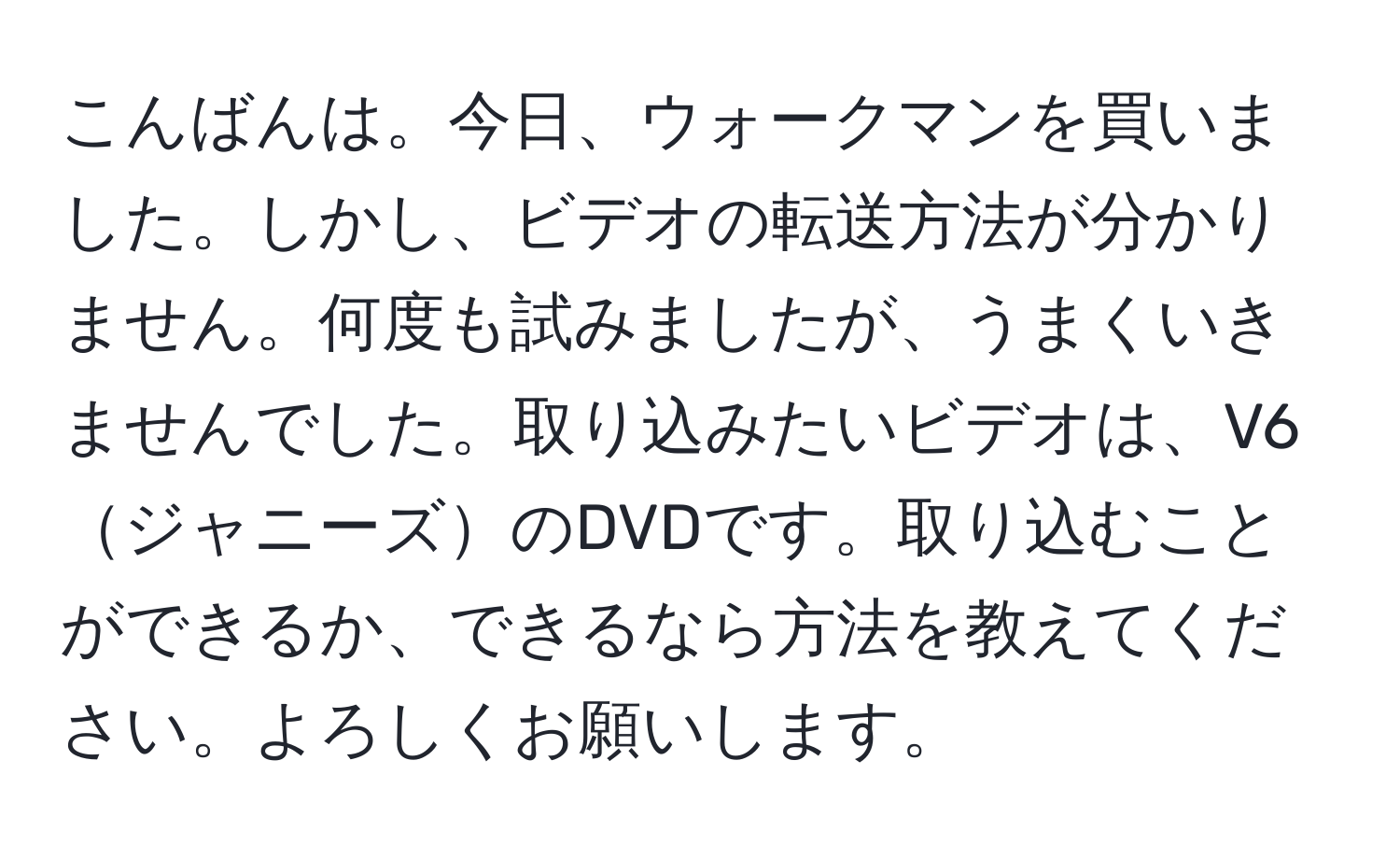 こんばんは。今日、ウォークマンを買いました。しかし、ビデオの転送方法が分かりません。何度も試みましたが、うまくいきませんでした。取り込みたいビデオは、V6ジャニーズのDVDです。取り込むことができるか、できるなら方法を教えてください。よろしくお願いします。