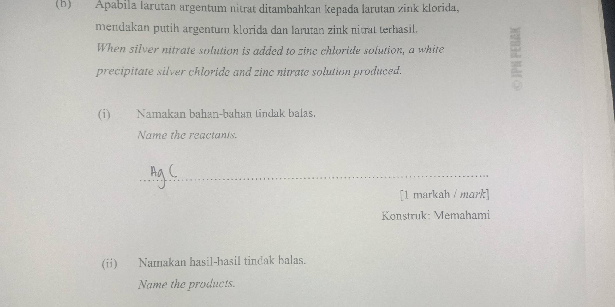 Apabila larutan argentum nitrat ditambahkan kepada larutan zink klorida, 
mendakan putih argentum klorida dan larutan zink nitrat terhasil. 
When silver nitrate solution is added to zinc chloride solution, a white 
precipitate silver chloride and zinc nitrate solution produced. 
(i) Namakan bahan-bahan tindak balas. 
Name the reactants. 
_ 
[1 markah / mark] 
Konstruk: Memahami 
(ii) Namakan hasil-hasil tindak balas. 
Name the products.